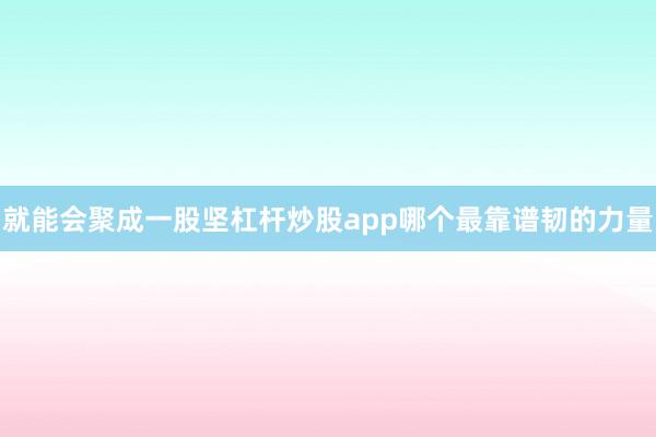 就能会聚成一股坚杠杆炒股app哪个最靠谱韧的力量