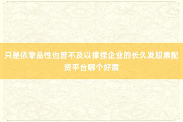 只是依靠品性也曾不及以撑捏企业的长久发股票配资平台哪个好展