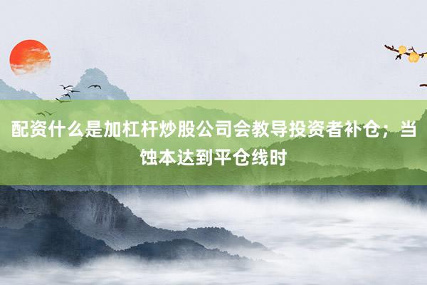 配资什么是加杠杆炒股公司会教导投资者补仓；当蚀本达到平仓线时