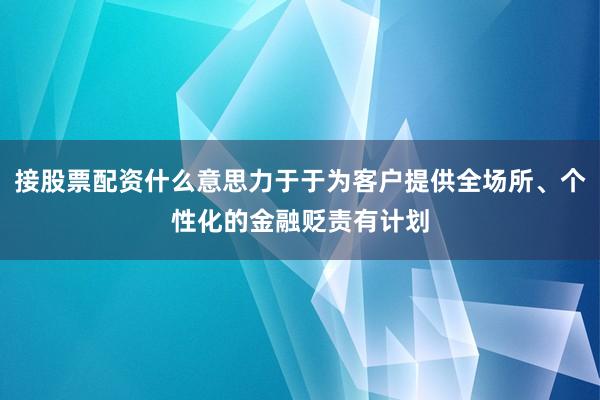 接股票配资什么意思力于于为客户提供全场所、个性化的金融贬责有计划