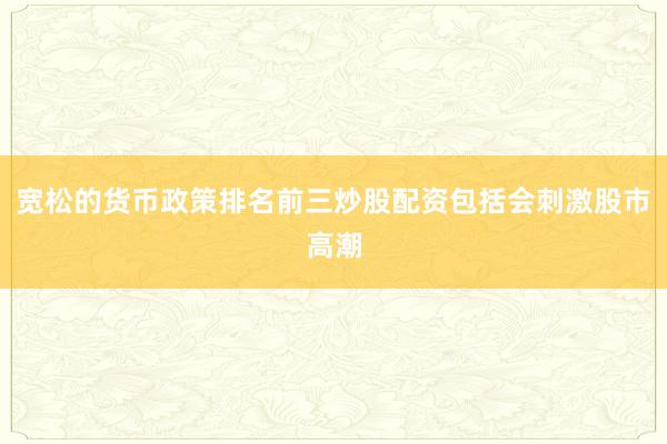宽松的货币政策排名前三炒股配资包括会刺激股市高潮