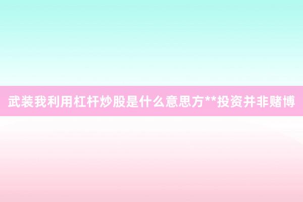 武装我利用杠杆炒股是什么意思方**投资并非赌博