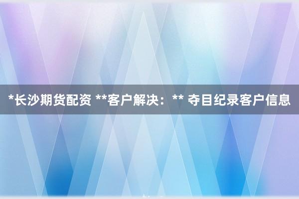 *长沙期货配资 **客户解决：** 夺目纪录客户信息