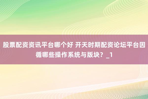 股票配资资讯平台哪个好 开天时期配资论坛平台因循哪些操作系统与版块？_1