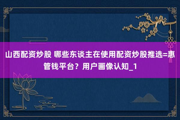 山西配资炒股 哪些东谈主在使用配资炒股推选=惠管钱平台？用户画像认知_1