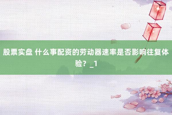 股票实盘 什么事配资的劳动器速率是否影响往复体验？_1