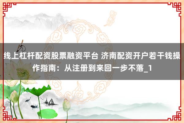 线上杠杆配资股票融资平台 济南配资开户若干钱操作指南：从注册到来回一步不落_1