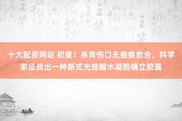 十大配资网站 初度！杀青伤口无瘢痕愈合，科学家征战出一种新式光提醒水凝胶确立胶囊