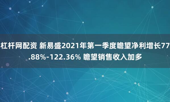 杠杆网配资 新易盛2021年第一季度瞻望净利增长77.88%-122.36% 瞻望销售收入加多