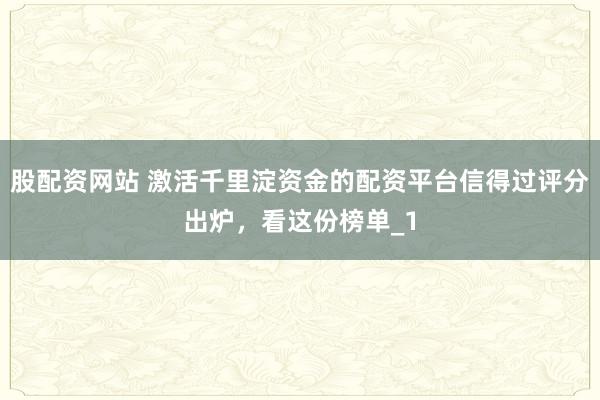 股配资网站 激活千里淀资金的配资平台信得过评分出炉，看这份榜单_1