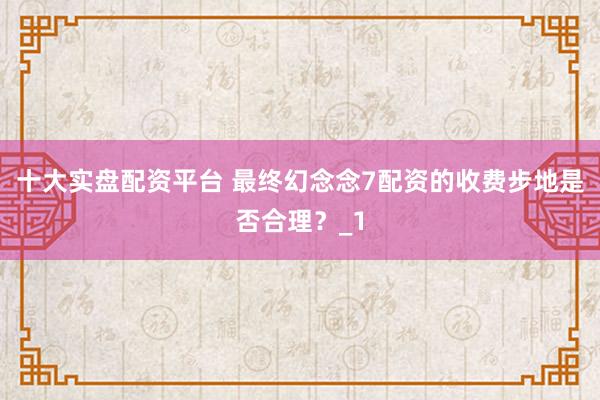 十大实盘配资平台 最终幻念念7配资的收费步地是否合理?_1