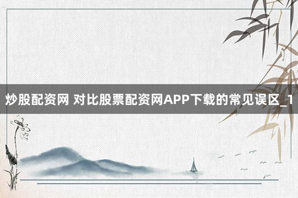 炒股配资网 对比股票配资网APP下载的常见误区_1