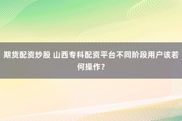 期货配资炒股 山西专科配资平台不同阶段用户该若何操作？