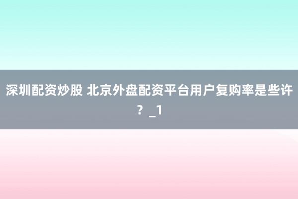 深圳配资炒股 北京外盘配资平台用户复购率是些许？_1