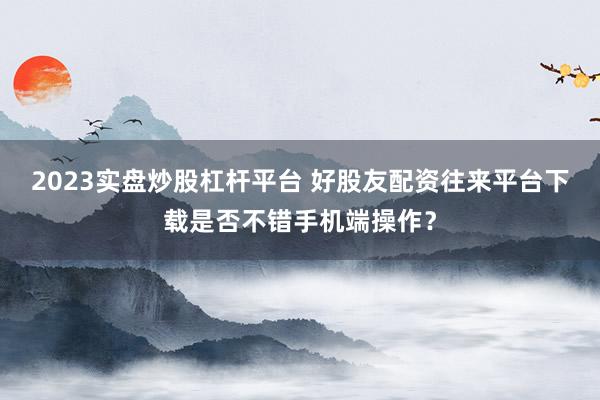 2023实盘炒股杠杆平台 好股友配资往来平台下载是否不错手机端操作？