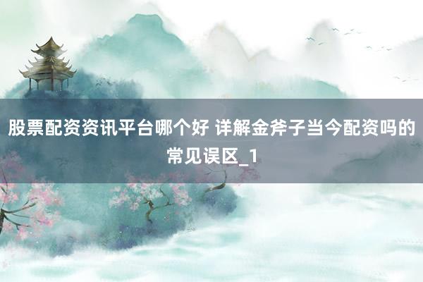 股票配资资讯平台哪个好 详解金斧子当今配资吗的常见误区_1