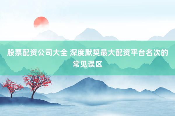 股票配资公司大全 深度默契最大配资平台名次的常见误区