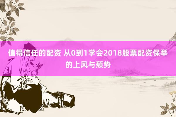 值得信任的配资 从0到1学会2018股票配资保举的上风与颓势