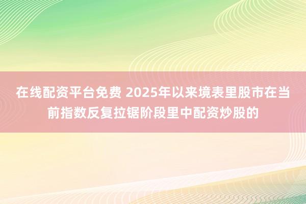 在线配资平台免费 2025年以来境表里股市在当前指数反复拉锯阶段里中配资炒股的