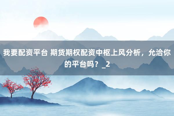 我要配资平台 期货期权配资中枢上风分析，允洽你的平台吗？_2