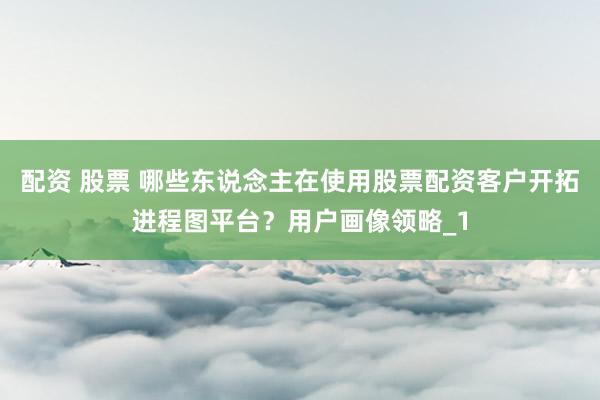 配资 股票 哪些东说念主在使用股票配资客户开拓进程图平台？用户画像领略_1