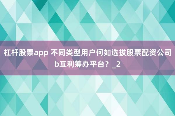 杠杆股票app 不同类型用户何如选拔股票配资公司b互利筹办平台？_2