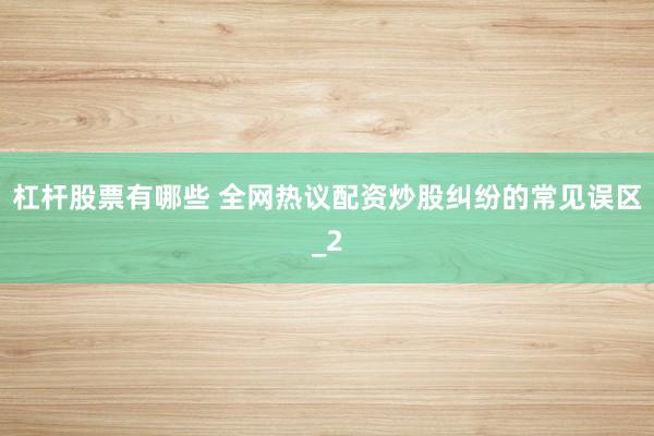 杠杆股票有哪些 全网热议配资炒股纠纷的常见误区_2