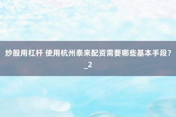 炒股用杠杆 使用杭州泰来配资需要哪些基本手段？_2