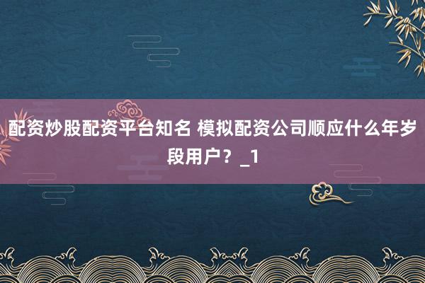 配资炒股配资平台知名 模拟配资公司顺应什么年岁段用户？_1