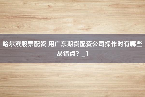 哈尔滨股票配资 用广东期货配资公司操作时有哪些易错点？_1