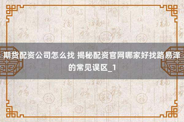 期货配资公司怎么找 揭秘配资官网哪家好找路易泽的常见误区_1