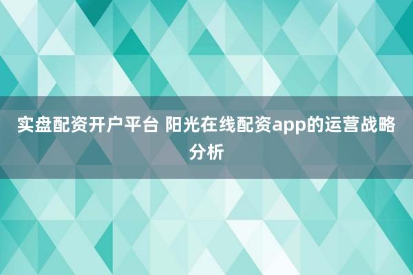 实盘配资开户平台 阳光在线配资app的运营战略分析